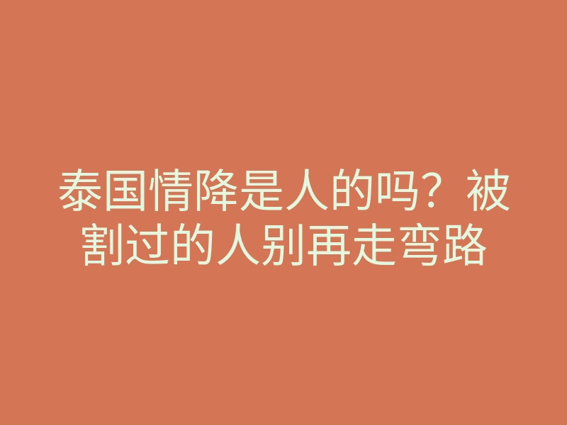 泰国情降是人的吗?被割过的人别再走弯路