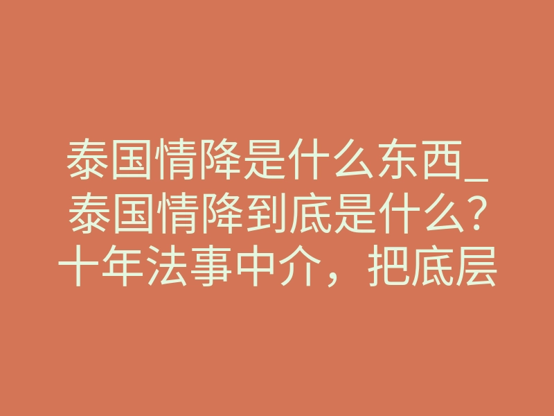 泰国情降是什么东西_泰国情降到底是什么?十年法事中介,把底层原理和真实效果扒干净