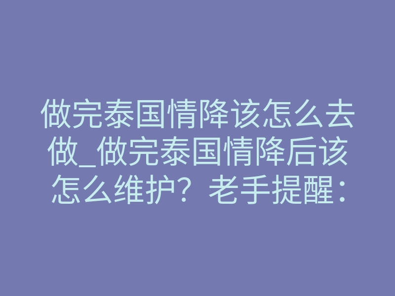做完泰国情降该怎么去做_做完泰国情降后该怎么维护?老手提醒:中降期这两步别走错