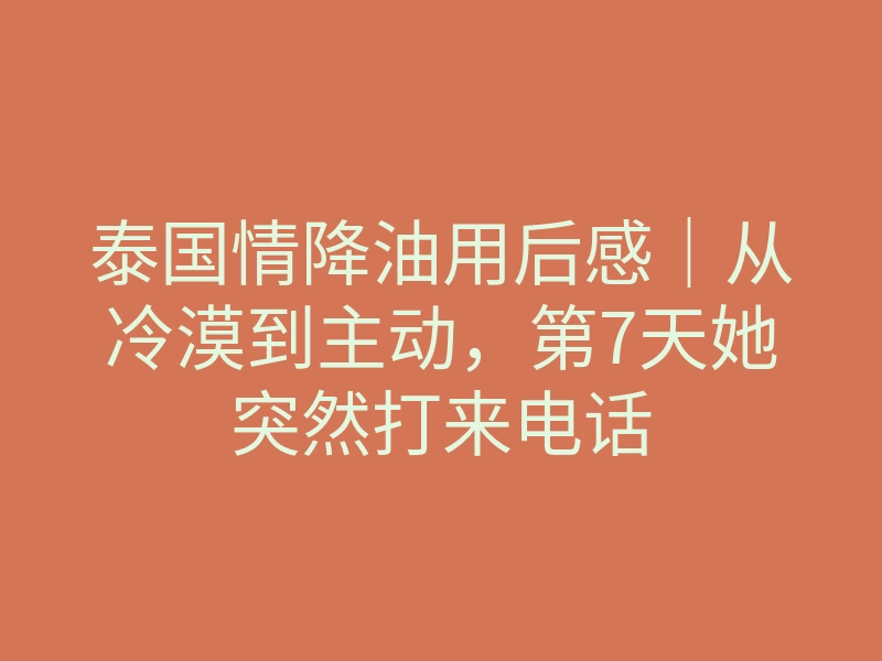 泰国情降油用后感|从冷漠到主动,第7天她突然打来电话