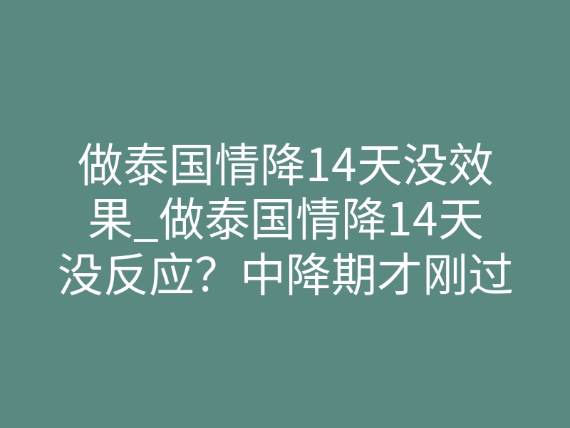 做泰国情降14天没效果_做泰国情降14天没反应？中降期才刚过，起效还没来