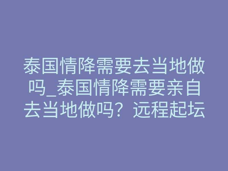 泰国情降需要去当地做吗_泰国情降需要亲自去当地做吗?远程起坛凭什么能锁住心