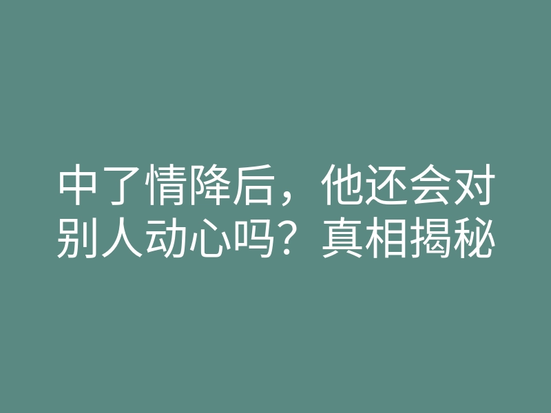 中了情降后,他还会对别人动心吗?真相揭秘