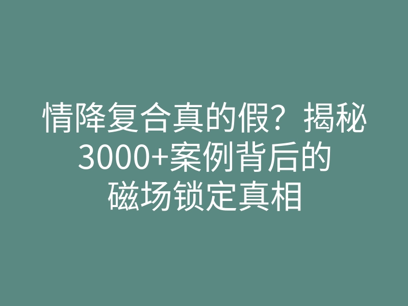 情降复合真的假?揭秘3000+案例背后的磁场锁定真相