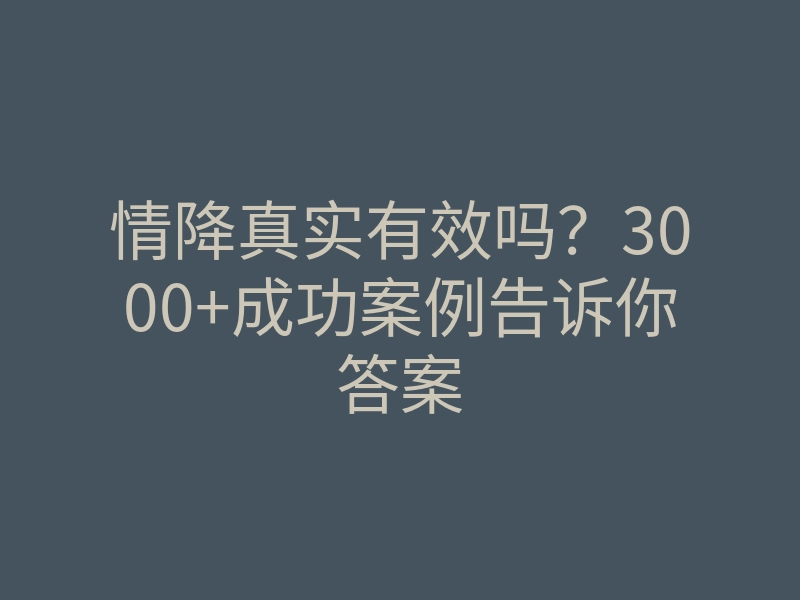 情降真实有效吗?3000+成功案例告诉你答案