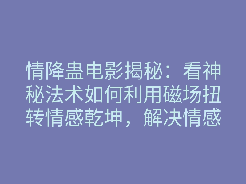 情降蛊电影揭秘:看神秘法术如何利用磁场扭转情感乾坤,解决情感困局