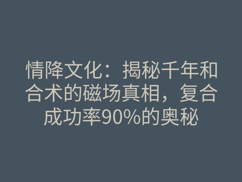 情降文化:揭秘千年和合术的磁场真相,复合成功率90%的奥秘