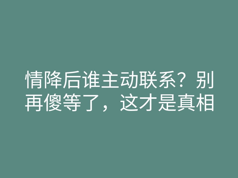 情降后谁主动联系?别再傻等了,这才是真相