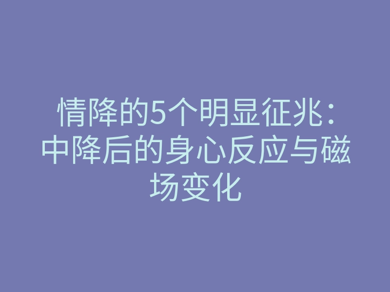 情降的5个明显征兆:中降后的身心反应与磁场变化