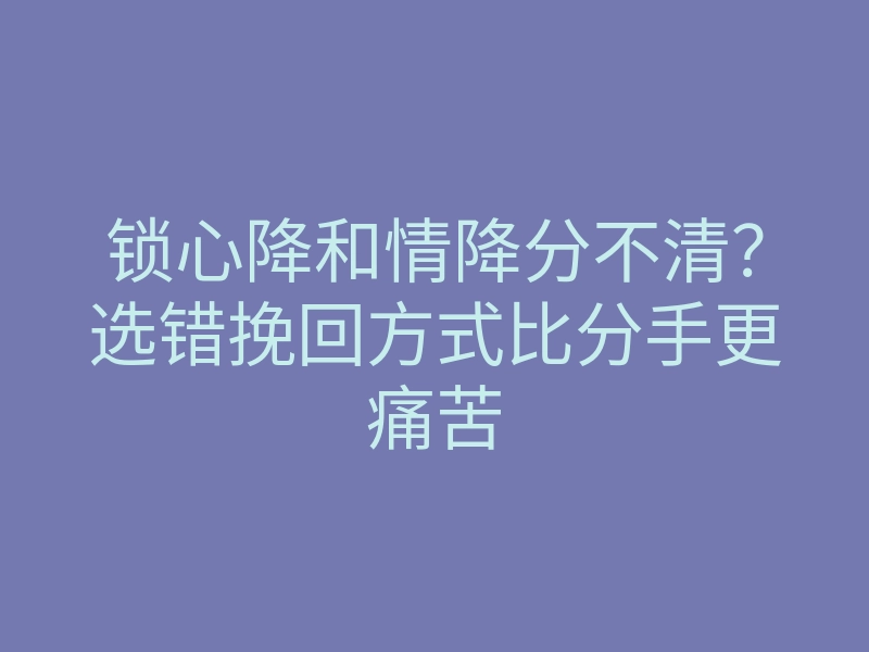 锁心降和情降分不清?选错挽回方式比分手更痛苦