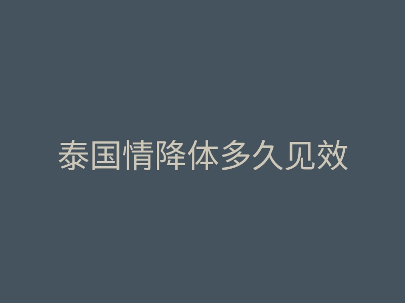 泰国情降体多久见效