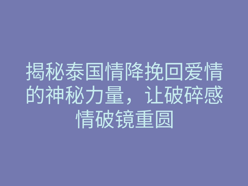 揭秘泰国情降挽回爱情的神秘力量,让破碎感情破镜重圆